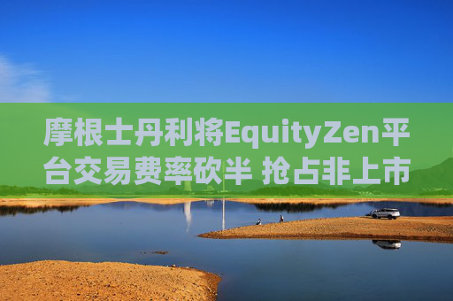 摩根士丹利将EquityZen平台交易费率砍半 抢占非上市公司股份买卖市场