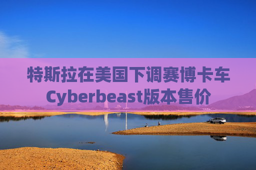 特斯拉在美国下调赛博卡车Cyberbeast版本售价