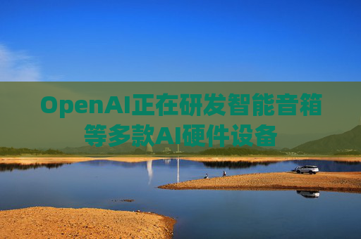 OpenAI正在研发智能音箱等多款AI硬件设备