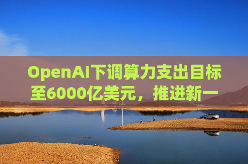 OpenAI下调算力支出目标至6000亿美元，推进新一轮巨额融资