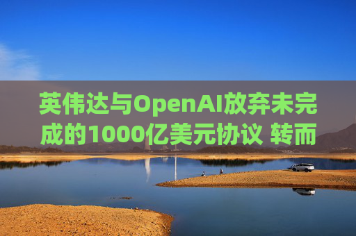 英伟达与OpenAI放弃未完成的1000亿美元协议 转而达成300亿美元投资交易