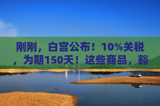 刚刚，白宫公布！10%关税，为期150天！这些商品，豁免！