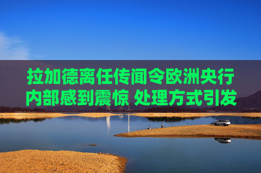 拉加德离任传闻令欧洲央行内部感到震惊 处理方式引发的不满情绪加剧