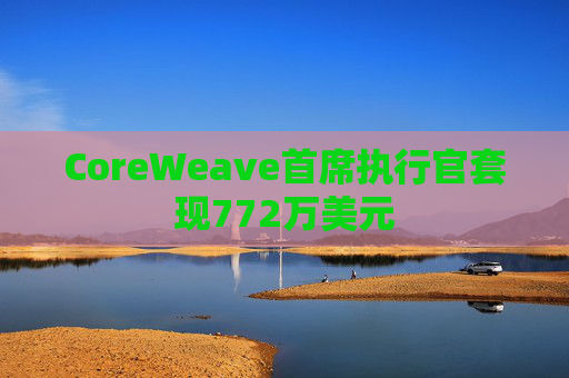 CoreWeave首席执行官套现772万美元  第1张