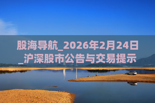 股海导航_2026年2月24日_沪深股市公告与交易提示