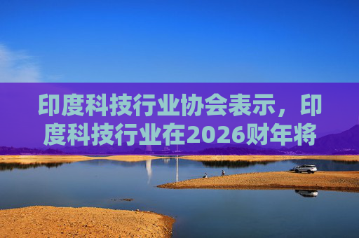 印度科技行业协会表示，印度科技行业在2026财年将增长6.1%