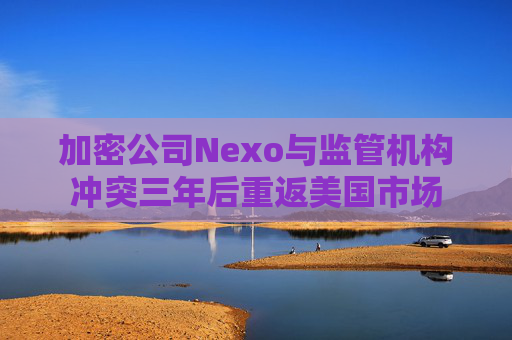 加密公司Nexo与监管机构冲突三年后重返美国市场