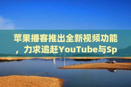 苹果播客推出全新视频功能，力求追赶YouTube与Spotify