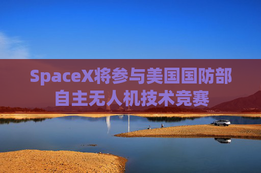 SpaceX将参与美国国防部自主无人机技术竞赛