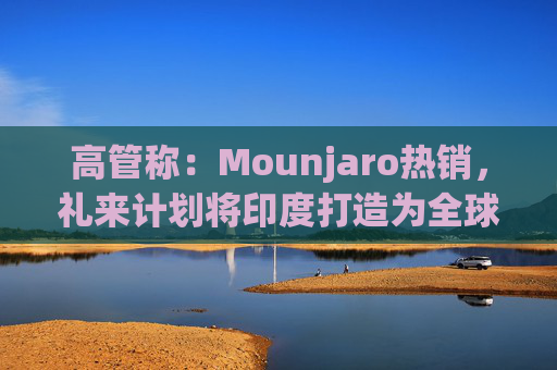 高管称：Mounjaro热销，礼来计划将印度打造为全球出口中心