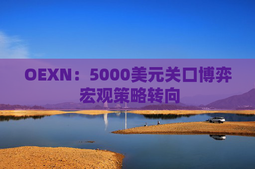 OEXN：5000美元关口博弈 宏观策略转向