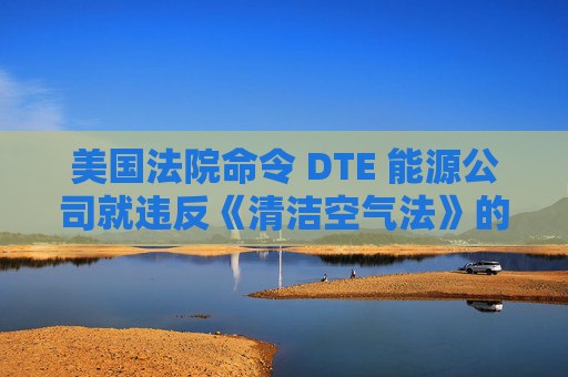 美国法院命令 DTE 能源公司就违反《清洁空气法》的行为支付1亿美元