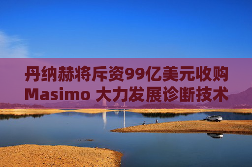 丹纳赫将斥资99亿美元收购Masimo 大力发展诊断技术