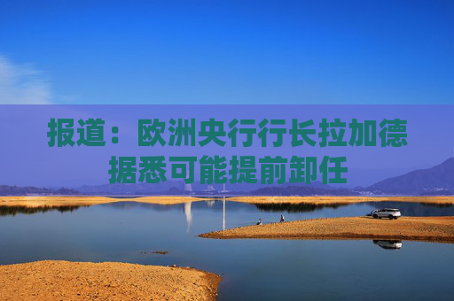 报道：欧洲央行行长拉加德据悉可能提前卸任