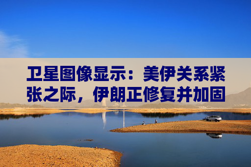 卫星图像显示：美伊关系紧张之际，伊朗正修复并加固多处设施