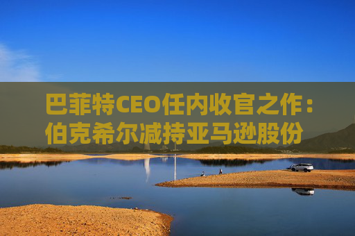 巴菲特CEO任内收官之作：伯克希尔减持亚马逊股份 押注纽约时报公司