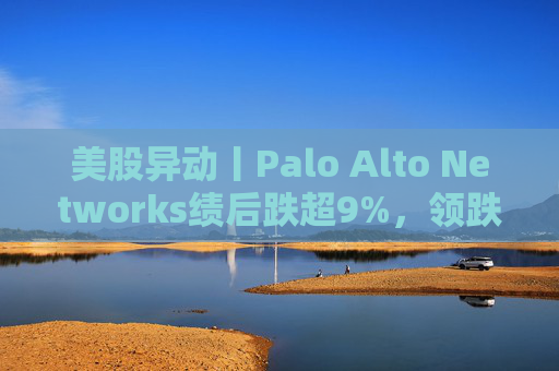 美股异动丨Palo Alto Networks绩后跌超9%，领跌网络安全概念股