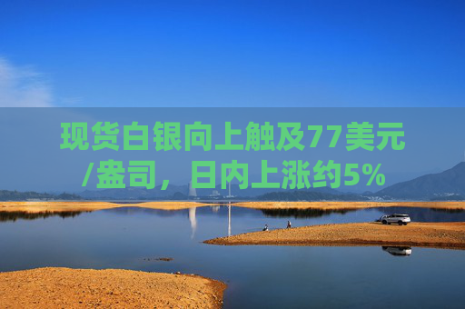 现货白银向上触及77美元/盎司，日内上涨约5%
