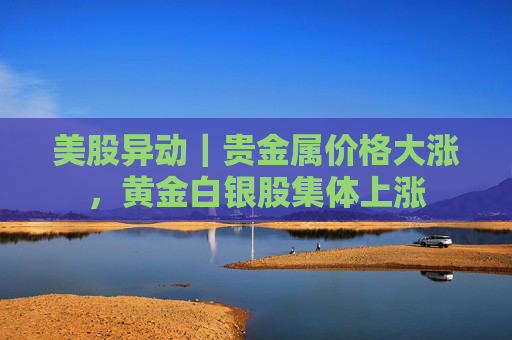 美股异动｜贵金属价格大涨，黄金白银股集体上涨