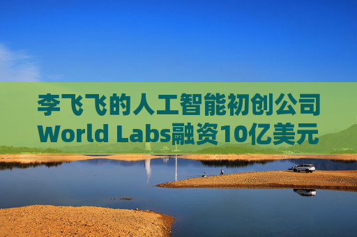 李飞飞的人工智能初创公司World Labs融资10亿美元