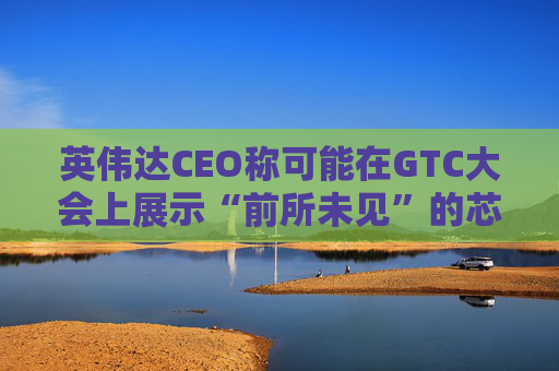 英伟达CEO称可能在GTC大会上展示“前所未见”的芯片