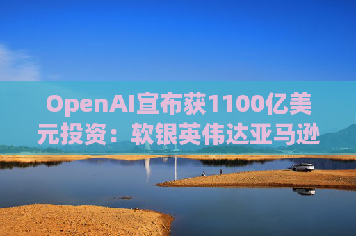OpenAI宣布获1100亿美元投资：软银英伟达亚马逊为投资方
