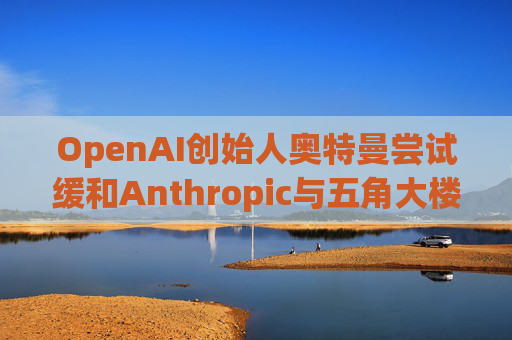 OpenAI创始人奥特曼尝试缓和Anthropic与五角大楼的僵局  第1张