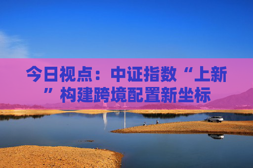 今日视点：中证指数“上新”构建跨境配置新坐标