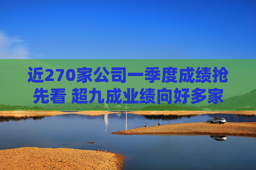 近270家公司一季度成绩抢先看 超九成业绩向好多家行业龙头“开门红”  第1张