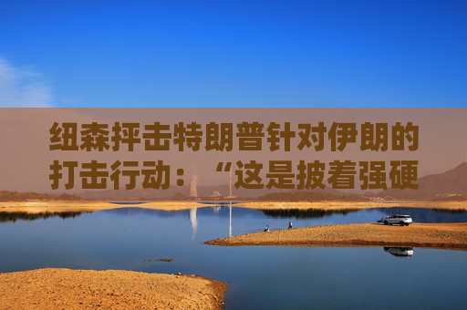 纽森抨击特朗普针对伊朗的打击行动：“这是披着强硬外衣的软弱”