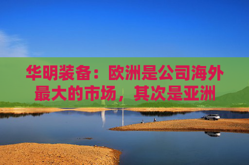 华明装备：欧洲是公司海外最大的市场，其次是亚洲  第1张