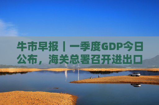 牛市早报｜一季度GDP今日公布，海关总署召开进出口企业座谈会