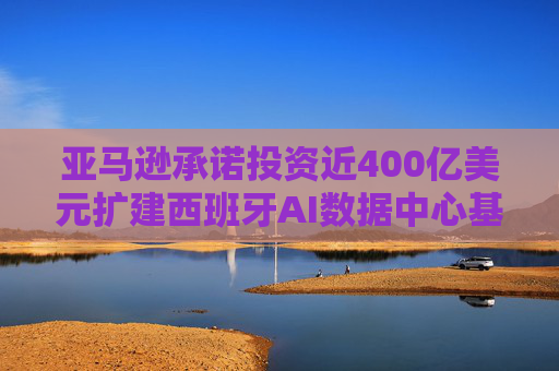 亚马逊承诺投资近400亿美元扩建西班牙AI数据中心基础设施