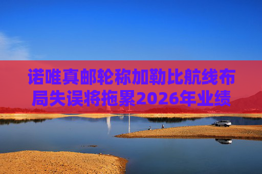诺唯真邮轮称加勒比航线布局失误将拖累2026年业绩