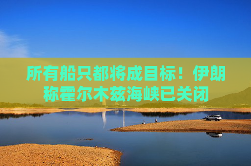 所有船只都将成目标！伊朗称霍尔木兹海峡已关闭