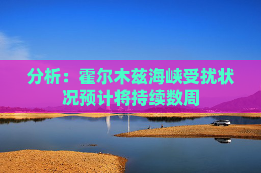 分析：霍尔木兹海峡受扰状况预计将持续数周