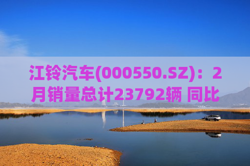 江铃汽车(000550.SZ)：2月销量总计23792辆 同比增长10.31%