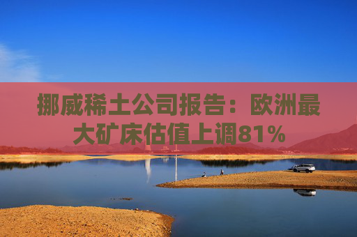 挪威稀土公司报告：欧洲最大矿床估值上调81%  第1张
