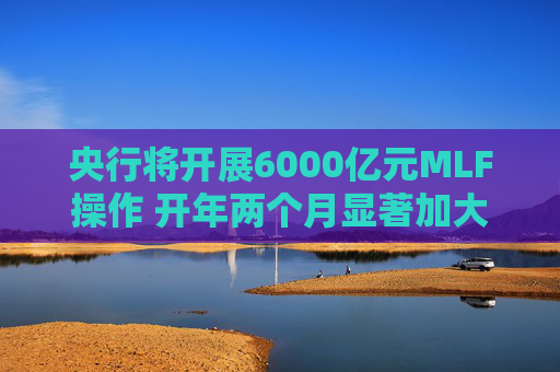 央行将开展6000亿元MLF操作 开年两个月显著加大中期流动性净投放规模