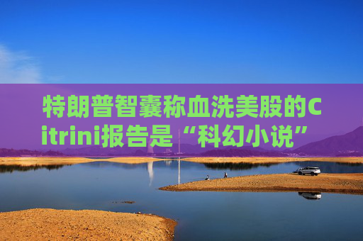 特朗普智囊称血洗美股的Citrini报告是“科幻小说” 强调积极拥抱AI