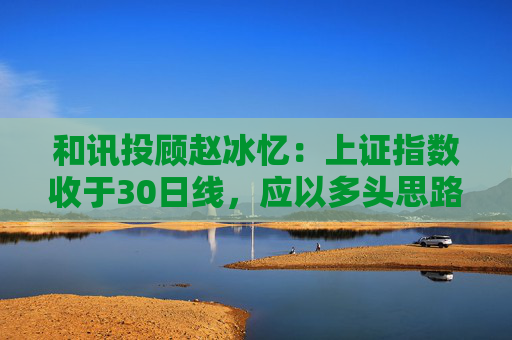 和讯投顾赵冰忆：上证指数收于30日线，应以多头思路看待市场