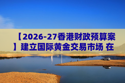 【2026-27香港财政预算案】建立国际黄金交易市场 在港进行黄金交易及结算将有税务优惠