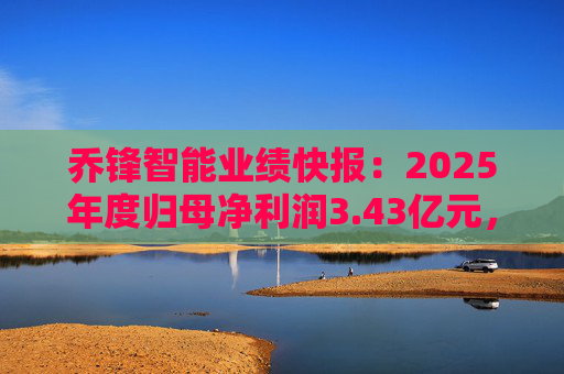 乔锋智能业绩快报：2025年度归母净利润3.43亿元，同比增长67.11%
