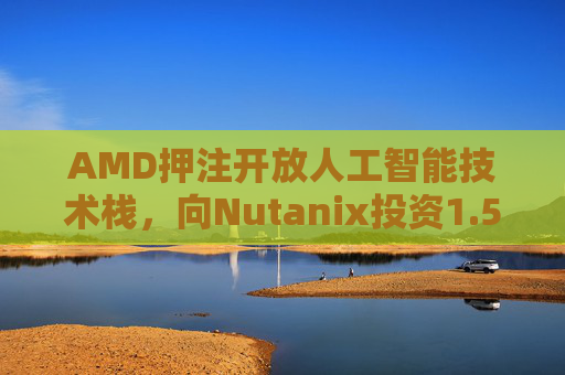AMD押注开放人工智能技术栈，向Nutanix投资1.5亿美元