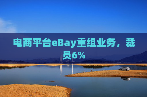 电商平台eBay重组业务，裁员6%