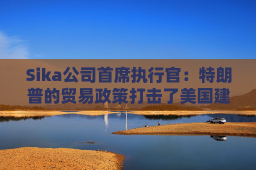Sika公司首席执行官:特朗普的贸易政策打击了美国建筑业的乐观情绪