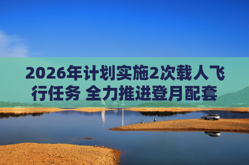 2026年计划实施2次载人飞行任务 全力推进登月配套设施建设