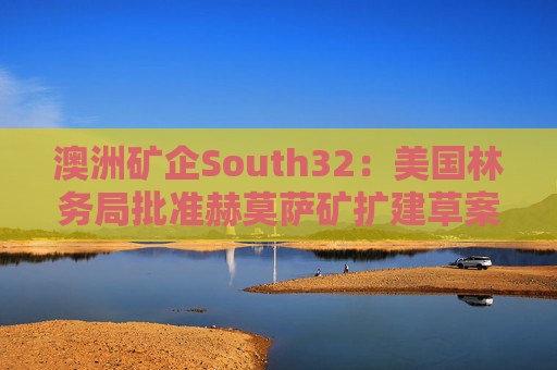 澳洲矿企South32：美国林务局批准赫莫萨矿扩建草案