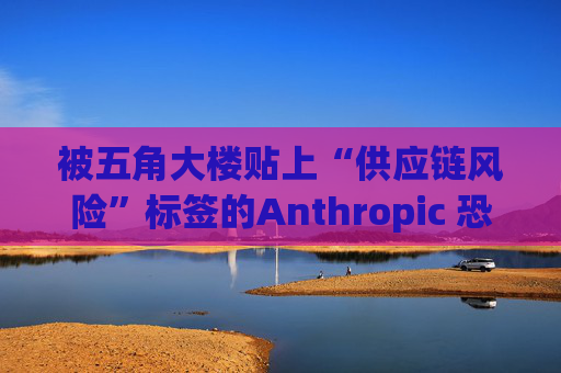 被五角大楼贴上“供应链风险”标签的Anthropic 恐遭遇禁令