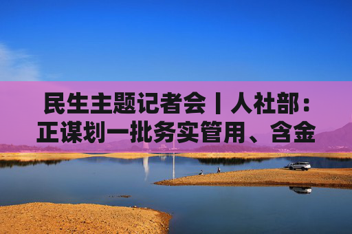 民生主题记者会丨人社部：正谋划一批务实管用、含金量高的重大就业政策、行动计划等